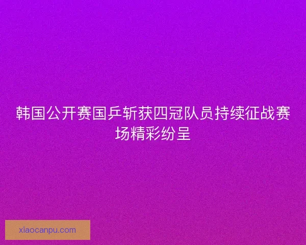 韩国公开赛国乒斩获四冠队员持续征战赛场精彩纷呈