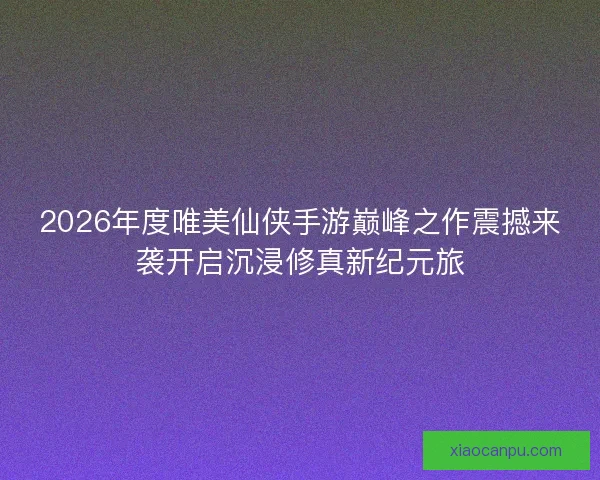 2026年度唯美仙侠手游巅峰之作震撼来袭开启沉浸修真新纪元旅