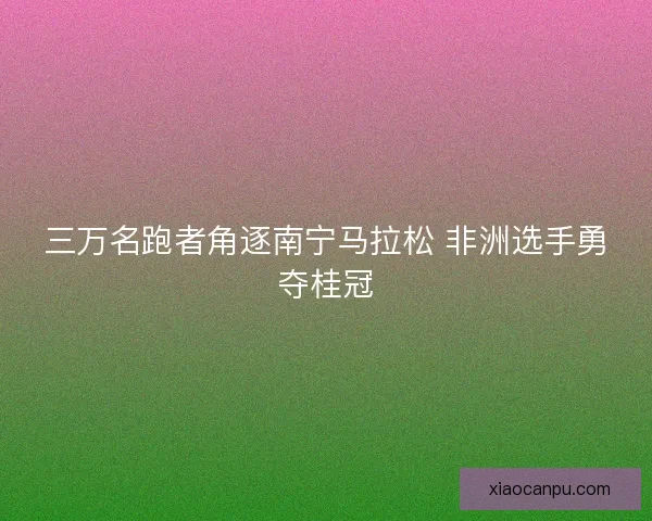 三万名跑者角逐南宁马拉松 非洲选手勇夺桂冠