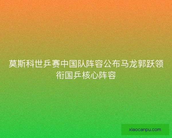 莫斯科世乒赛中国队阵容公布马龙郭跃领衔国乒核心阵容