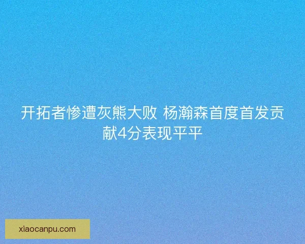 开拓者惨遭灰熊大败 杨瀚森首度首发贡献4分表现平平