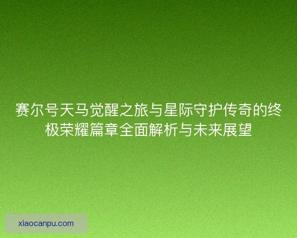 赛尔号天马觉醒之旅与星际守护传奇的终极荣耀篇章全面解析与未来展望