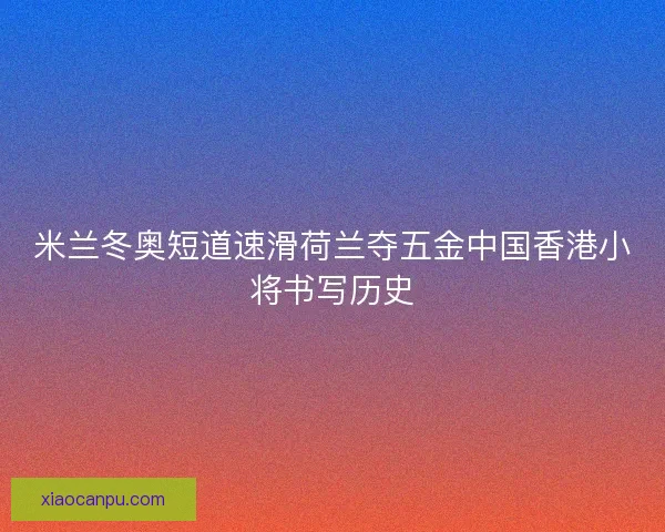 米兰冬奥短道速滑荷兰夺五金中国香港小将书写历史